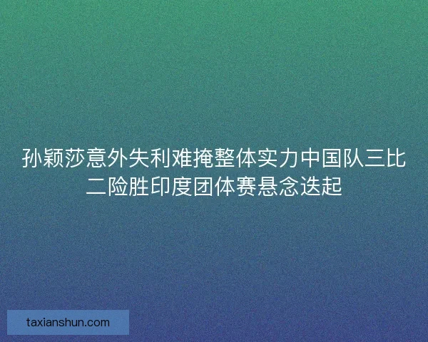 孙颖莎意外失利难掩整体实力中国队三比二险胜印度团体赛悬念迭起 孙颖莎意外失利难掩整体实力中国队三比二险胜印度团体赛悬念迭起