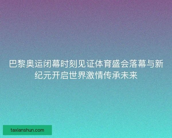 巴黎奥运闭幕时刻见证体育盛会落幕与新纪元开启世界激情传承未来
