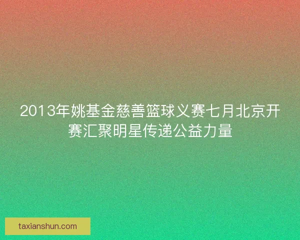 2013年姚基金慈善篮球义赛七月北京开赛汇聚明星传递公益力量