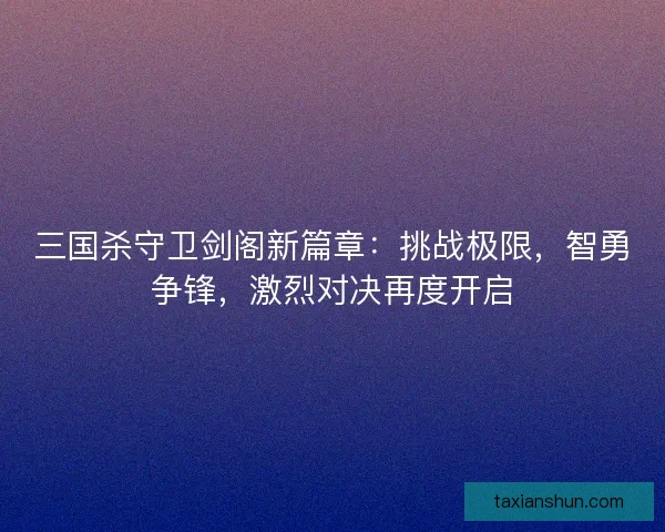 三国杀守卫剑阁新篇章：挑战极限，智勇争锋，激烈对决再度开启