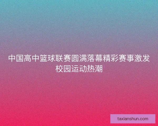 中国高中篮球联赛圆满落幕精彩赛事激发校园运动热潮