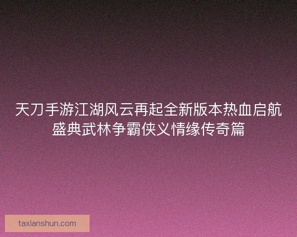 天刀手游江湖风云再起全新版本热血启航盛典武林争霸侠义情缘传奇篇