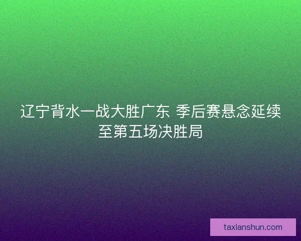 辽宁背水一战大胜广东 季后赛悬念延续至第五场决胜局